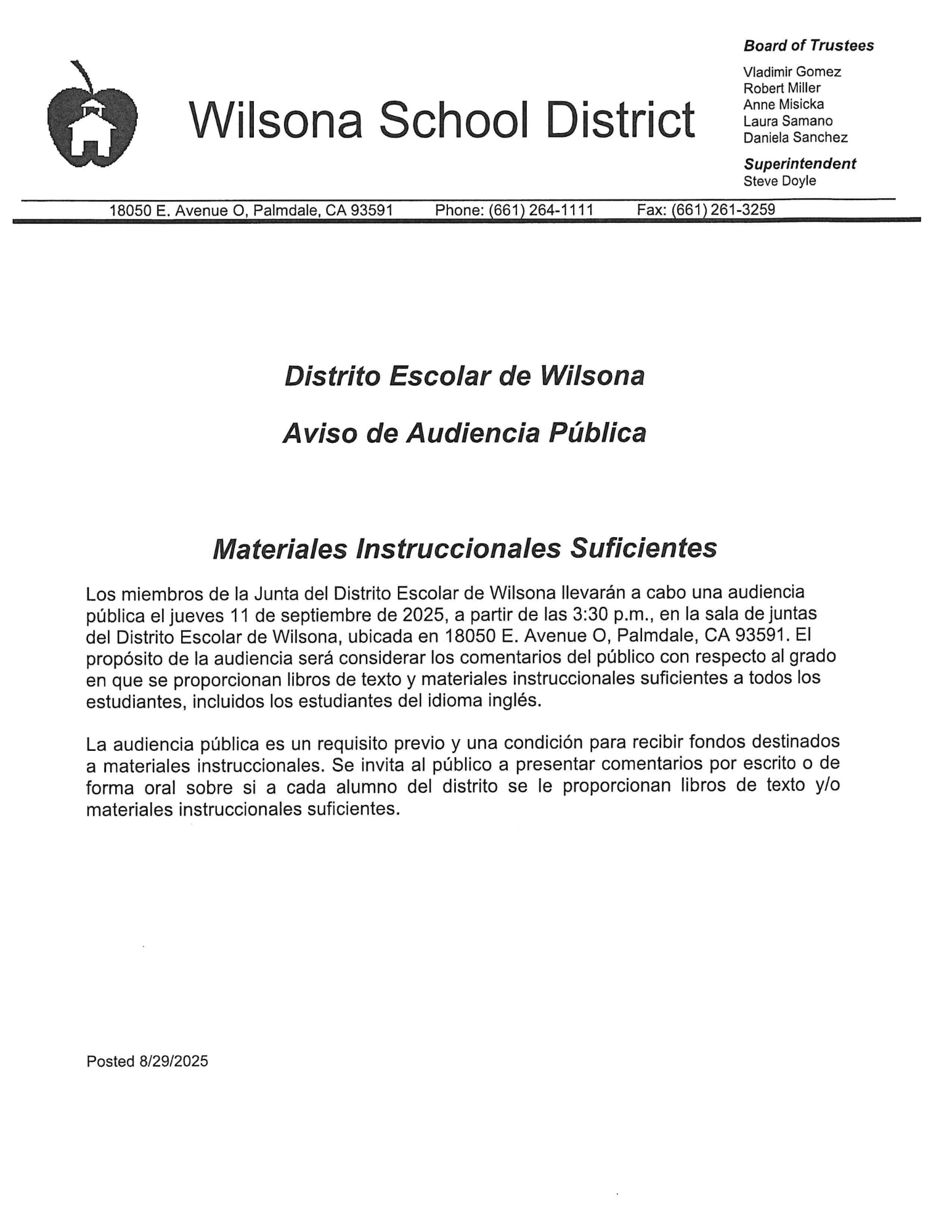 Distrito Escolar de Wilsona Aviso de Audiencia Pública  Materiales Instruccionales Suficientes  Los miembros de la Junta del Distrito Escolar de Wilsona llevarán a cabo una audiencia pública el jueves 11 de septiembre de 2025, a partir de las 3:30 p.m., en la sala de juntas del Distrito Escolar de Wilsona, ubicada en 18050 E. Avenue O, Palmdale, CA 93591. El propósito de la audiencia será considerar los comentarios del público con respecto al grado en que se proporcionan libros de texto y materiales instruccionales suficientes a todos los estudiantes, incluidos los estudiantes del idioma inglés.  La audiencia pública es un requisito previo y una condición para recibir fondos destinados a materiales instruccionales. Se invita al público a presentar comentarios por escrito o de forma oral sobre si a cada alumno del distrito se le proporcionan libros de texto y/o materiales instruccionales suficientes.  Posted 8/29/2025
